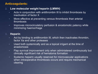 2. Low molecular weight heparin (LMWH)
• Acts in conjunction with antithrombin III to inhibit thrombosis by
inactivation of factor X
• More effective at preventing venous thrombosis than arterial
thrombosis
• Improves microcirculatory perfusion & anostomotic patency while
minimizing haemorrhage
3. Heparin
• Act by binding to antithrombin III, which then inactivates thrombin,
factor Xa and other proteases
• Used both systemically and as a topical irrigant at the time of
anastomosis
• Flap survival improvement only when administered continuously but
clinically significant risk of hematoma formation
• Systemic heparin usually reserved for microvascular applications
when intraoperative thrombosis occurs and require mechanical
clearing
Anticoagulants:
 