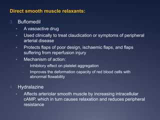 Direct smooth muscle relaxants:
3. Buflomedil
• A vasoactive drug
• Used clinically to treat claudication or symptoms of peripheral
arterial disease
• Protects flaps of poor design, ischaemic flaps, and flaps
suffering from reperfusion injury
• Mechanism of action:
– Inhibitory effect on platelet aggregation
– Improves the deformation capacity of red blood cells with
abnormal flowability
4. Hydralazine
• Affects arteriolar smooth muscle by increasing intracellular
cAMP, which in turn causes relaxation and reduces peripheral
resistance
 