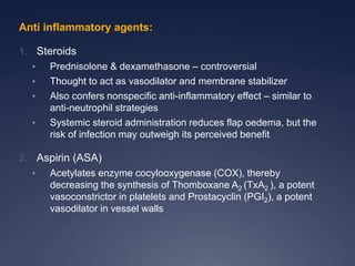 Anti inflammatory agents:
1. Steroids
• Prednisolone & dexamethasone – controversial
• Thought to act as vasodilator and membrane stabilizer
• Also confers nonspecific anti-inflammatory effect – similar to
anti-neutrophil strategies
• Systemic steroid administration reduces flap oedema, but the
risk of infection may outweigh its perceived benefit
2. Aspirin (ASA)
• Acetylates enzyme cocylooxygenase (COX), thereby
decreasing the synthesis of Thomboxane A2 (TxA2 ), a potent
vasoconstrictor in platelets and Prostacyclin (PGI2), a potent
vasodilator in vessel walls
 