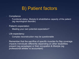 • Compliance
– Functional status, lifestyle & rehabilitative capacity of the patient
(eg neurological disorder)
• Patient’s expectation
– Meeting your own potential expectation?
• Life expectancy
– Complex reconstruction may be questionable
• Remember that the sacrifice of specific muscles for flap coverage
impacts individuals differently depending on other disabilities
present (eg paraplegia) or their occupation & lifestyle (eg
professional athlete vs accountant)
B) Patient factors
 