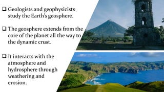  Geologists and geophysicists
study the Earth’s geosphere.
 The geosphere extends from the
core of the planet all the way to
the dynamic crust.
 It interacts with the
atmosphere and
hydrosphere through
weathering and
erosion.
 