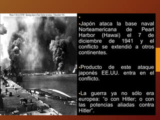 
Japón ataca la base naval
Norteamericana de Pearl
Harbor (Hawai) el 7 de
diciembre de 1941 y el
conflicto se extendió a otros
continentes.
Producto de este ataque
japonés EE.UU. entra en el
conflicto.
La guerra ya no sólo era
europea: “o con Hitler; o con
las potencias aliadas contra
Hitler”.
 