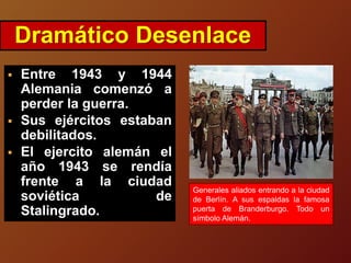  Entre 1943 y 1944
Alemania comenzó a
perder la guerra.
 Sus ejércitos estaban
debilitados.
 El ejercito alemán el
año 1943 se rendía
frente a la ciudad
soviética de
Stalingrado.
Dramático Desenlace
Generales aliados entrando a la ciudad
de Berlín. A sus espaldas la famosa
puerta de Branderburgo. Todo un
símbolo Alemán.
 
