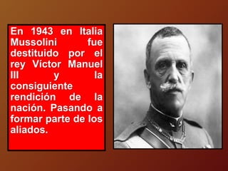 En 1943 en Italia
Mussolini fue
destituido por el
rey Víctor Manuel
III y la
consiguiente
rendición de la
nación. Pasando a
formar parte de los
aliados.
 