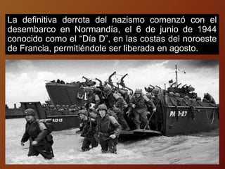 La definitiva derrota del nazismo comenzó con el
desembarco en Normandía, el 6 de junio de 1944
conocido como el “Día D”, en las costas del noroeste
de Francia, permitiéndole ser liberada en agosto.
 