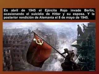 En abril de 1945 el Ejército Rojo invade Berlín,
ocasionando el suicidio de Hitler y su esposa. Y la
posterior rendición de Alemania el 8 de mayo de 1945.
 
