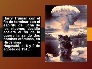 Harry Truman con el
fin de terminar con el
espíritu de lucha de
los nipones decidió
acelera el fin de la
guerra lanzando dos
bombas atómicas, en
Hiroshima y
Nagasaki, el 6 y 9 de
agosto de 1945.
 