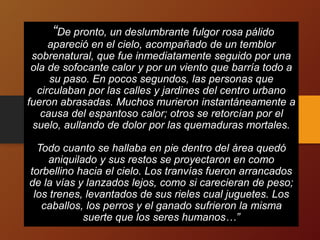 “De pronto, un deslumbrante fulgor rosa pálido
apareció en el cielo, acompañado de un temblor
sobrenatural, que fue inmediatamente seguido por una
ola de sofocante calor y por un viento que barría todo a
su paso. En pocos segundos, las personas que
circulaban por las calles y jardines del centro urbano
fueron abrasadas. Muchos murieron instantáneamente a
causa del espantoso calor; otros se retorcían por el
suelo, aullando de dolor por las quemaduras mortales.
Todo cuanto se hallaba en pie dentro del área quedó
aniquilado y sus restos se proyectaron en como
torbellino hacia el cielo. Los tranvías fueron arrancados
de la vías y lanzados lejos, como si carecieran de peso;
los trenes, levantados de sus rieles cual juguetes. Los
caballos, los perros y el ganado sufrieron la misma
suerte que los seres humanos…”
 