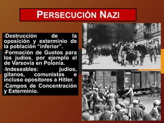 PERSECUCIÓN NAZI
•Destrucción de la
oposición y exterminio de
la población “inferior”.
•Formación de Guetos para
los judíos, por ejemplo el
de Varsovia en Polonia.
•Indeseables: judíos,
gitanos, comunistas e
incluso opositores a Hitler.
•Campos de Concentración
y Exterminio.
 