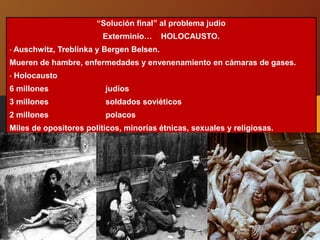 “Solución final” al problema judío
Exterminio… HOLOCAUSTO.
• Auschwitz, Treblinka y Bergen Belsen.
Mueren de hambre, enfermedades y envenenamiento en cámaras de gases.
• Holocausto
6 millones judíos
3 millones soldados soviéticos
2 millones polacos
Miles de opositores políticos, minorías étnicas, sexuales y religiosas.
 