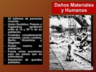  55 millones de personas
muertas.
 Unión Soviética, Polonia y
Yugoslavia perdieron
entre el 10 y 20 % de su
población.
 Ciudades completamente
arrasadas, como Londres,
Berlín, Hiroshima y
Nagasaki.
 Éxodo masivo de
población.
 Fuerte crisis económica
para los países que se
enfrentaron.
 Desolación de grandes
poblados.
Daños Materiales
y Humanos
 