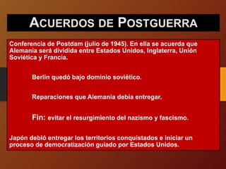 ACUERDOS DE POSTGUERRA
Conferencia de Postdam (julio de 1945). En ella se acuerda que
Alemania será dividida entre Estados Unidos, Inglaterra, Unión
Soviética y Francia.
Berlín quedó bajo dominio soviético.
Reparaciones que Alemania debía entregar.
Fin: evitar el resurgimiento del nazismo y fascismo.
Japón debió entregar los territorios conquistados e iniciar un
proceso de democratización guiado por Estados Unidos.
 