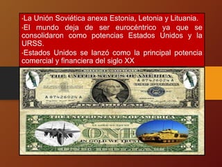•La Unión Soviética anexa Estonia, Letonia y Lituania.
•El mundo deja de ser eurocéntrico ya que se
consolidaron como potencias Estados Unidos y la
URSS.
•Estados Unidos se lanzó como la principal potencia
comercial y financiera del siglo XX
 