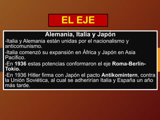 EL EJE
Alemania, Italia y Japón
•Italia y Alemania están unidas por el nacionalismo y
anticomunismo.
•Italia comenzó su expansión en África y Japón en Asia
Pacífico.
•En 1936 estas potencias conformaron el eje Roma-Berlín-
Tokio.
•En 1936 Hitler firma con Japón el pacto Antikomintern, contra
la Unión Soviética, al cual se adherirían Italia y España un año
más tarde.
 