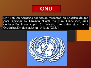 ONU
En 1945 las naciones aliadas se reunieron en Estados Unidos
para aprobar la llamada “Carta de San Francisco”, una
declaración firmada por 51 países, que daba vida a la
Organización de naciones Unidas (ONU).
 