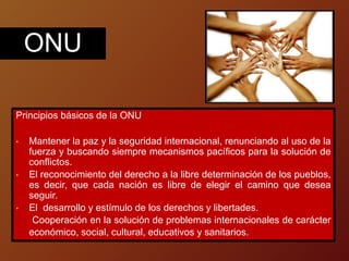 Principios básicos de la ONU
• Mantener la paz y la seguridad internacional, renunciando al uso de la
fuerza y buscando siempre mecanismos pacíficos para la solución de
conflictos.
• El reconocimiento del derecho a la libre determinación de los pueblos,
es decir, que cada nación es libre de elegir el camino que desea
seguir.
• El desarrollo y estímulo de los derechos y libertades.
Cooperación en la solución de problemas internacionales de carácter
económico, social, cultural, educativos y sanitarios.
ONU
 