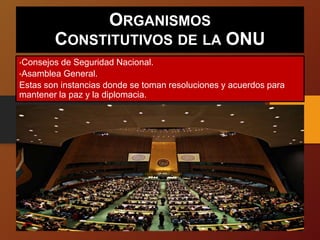 ORGANISMOS
CONSTITUTIVOS DE LA ONU
•Consejos de Seguridad Nacional.
•Asamblea General.
Estas son instancias donde se toman resoluciones y acuerdos para
mantener la paz y la diplomacia.
 
