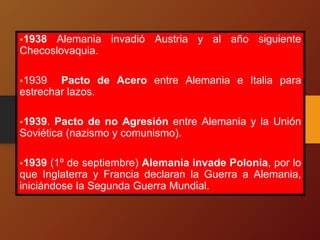 1938 Alemania invadió Austria y al año siguiente
Checoslovaquia.
1939 Pacto de Acero entre Alemania e Italia para
estrechar lazos.
1939. Pacto de no Agresión entre Alemania y la Unión
Soviética (nazismo y comunismo).
1939 (1º de septiembre) Alemania invade Polonia, por lo
que Inglaterra y Francia declaran la Guerra a Alemania,
iniciándose la Segunda Guerra Mundial.
 