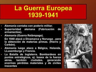  Alemania contaba con poderío militar.
 Superioridad alemana (Fabricación de
armamentos).
 Alemania (Guerra Relámpago).
En 1940 atacó a Dinamarca y Noruega , para
la obtención de materias primas. (Hierro y
Carbón).
 Alemania luego ataco a Bélgica, Holanda,
LLuxemburgo y Francia.
 La Batalla de Inglaterra. Bombardeos en
puntos estratégicos, ej: bases de la fuerza
aérea, también ciudades, generando
enormes pérdidas materiales y de civiles
inocentes
La Guerra Europea
1939-1941
 