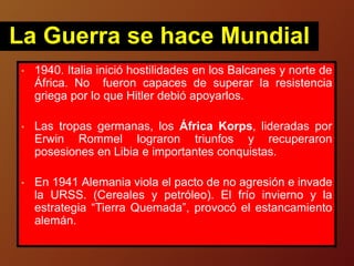 • 1940. Italia inició hostilidades en los Balcanes y norte de
África. No fueron capaces de superar la resistencia
griega por lo que Hitler debió apoyarlos.
• Las tropas germanas, los África Korps, lideradas por
Erwin Rommel lograron triunfos y recuperaron
posesiones en Libia e importantes conquistas.
• En 1941 Alemania viola el pacto de no agresión e invade
la URSS. (Cereales y petróleo). El frío invierno y la
estrategia “Tierra Quemada”, provocó el estancamiento
alemán.
La Guerra se hace Mundial
 