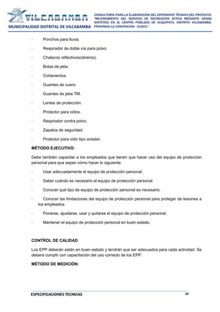 10
CONSULTORIA PARA LA ELABORACION DEL EXPEDIENTE TÉCNICO DEL PROYECTO:
"MEJORAMIENTO DEL SERVICIO DE RECREACION ACTIVA MEDIANTE GRASS
SINTETICO EN EL CENTRO POBLADO DE KUQUIPATA, DISTRITO VILCABAMBA,
PROVINCIA LA CONVENCION - CUSCO."
MUNICIPALIDAD DISTRITAL DE VILCABAMBA
ESPECIFICACIONES TECNICAS
· Ponchos para lluvia.
· Respirador de doble vía para polvo.
· Chalecos reflectivos(obreros).
· Botas de jebe.
· Cortavientos.
· Guantes de cuero.
· Guantes de jebe TM.
· Lentes de protección.
· Protector para oídos.
· Respirador contra polvo.
· Zapatos de seguridad.
· Protector para oído tipo aviador.
MÉTODO EJECUTIVO:
Debe también capacitar a los empleados que tienen que hacer uso del equipo de protección
personal para que sepan cómo hacer lo siguiente:
· Usar adecuadamente el equipo de protección personal.
· Saber cuándo es necesario el equipo de protección personal.
· Conocer qué tipo de equipo de protección personal es necesario.
· Conocer las limitaciones del equipo de protección personal para proteger de lesiones a
los empleados.
· Ponerse, ajustarse, usar y quitarse el equipo de protección personal.
· Mantener el equipo de protección personal en buen estado.
CONTROL DE CALIDAD
Los EPP deberán están en buen estado y tendrán que ser adecuados para cada actividad. Se
deberá cumplir con capacitación del uso correcto de los EPP.
MÉTODO DE MEDICIÓN:
 