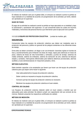 11
CONSULTORIA PARA LA ELABORACION DEL EXPEDIENTE TÉCNICO DEL PROYECTO:
"MEJORAMIENTO DEL SERVICIO DE RECREACION ACTIVA MEDIANTE GRASS
SINTETICO EN EL CENTRO POBLADO DE KUQUIPATA, DISTRITO VILCABAMBA,
PROVINCIA LA CONVENCION - CUSCO."
MUNICIPALIDAD DISTRITAL DE VILCABAMBA
ESPECIFICACIONES TECNICAS
El método de medición será por el global (Glb), el cómputo se realizará cuando la partida se
haya realizado en su totalidad de acuerdo a la programación de la actividad, por tanto, deberá
ser aprobado por el supervisor.
BASE DE PAGO:
El pago de la actividad se realizará cuando la partida se haya ejecutado en su totalidad y bajo
la autorización y aprobación del supervisor, lo cual comprende todos los costos de insumos
materiales y honorarios del personal técnico que intervienen para la ejecución de la partida
1.1.1.2.1.5 EQUIPO DE PROTECCION COLECTIVA (unidad de medida: gbl)
DESCRIPCIÓN:
Comprende todos los equipos de protección colectiva que deben ser instalados para la
protección del personal y público en general de los peligros existentes en las diferentes áreas
de trabajo.
Entre ellos se deben considerar, sin llegar a ser una limitación: barandas rígidas en bordes de
losa y acordonamientos para limitación de áreas de riesgo, tapas para aberturas en losas de
pisos, sistema de líneas de vida horizontales y verticales y puntos de anclaje, sistemas de
mallas antiácida, sistema de entibados, sistema de extracción de aire, sistemas de bloqueo
(tarjeta y candado), interruptores diferenciales para tableros eléctricos provisionales, alarmas
audibles y luces estroboscópicas en maquinaria pesada y otros.
MÉTODO EJECUTIVO:
Debe también capacitar a los empleados que tienen que hacer uso del equipo de protección
colectiva para que sepan cómo hacer lo siguiente:
· Usar adecuadamente el equipo de protección colectiva.
· Saber cuándo es necesario el equipo de protección colectiva.
· Conocer qué tipo de equipo de protección colectiva es necesario.
· Mantener los equipos de protección colectiva en buen estado.
CONTROL DE CALIDAD
Los Equipos de protección colectiva deberán están en buen estado y tendrán que ser
adecuados para cada actividad, Se deberá cumplir con capacitación del uso correcto de los
mismos. Deberán presentar los respectivos certificados de calidad.
MÉTODO DE MEDICIÓN:
El método de medición será por el global (Glb), el cómputo se realizará cuando la partida se
haya realizado en su totalidad de acuerdo a la programación de la actividad, por tanto, deberá
ser aprobado por el supervisor.
 