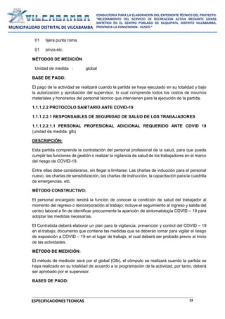 13
CONSULTORIA PARA LA ELABORACION DEL EXPEDIENTE TÉCNICO DEL PROYECTO:
"MEJORAMIENTO DEL SERVICIO DE RECREACION ACTIVA MEDIANTE GRASS
SINTETICO EN EL CENTRO POBLADO DE KUQUIPATA, DISTRITO VILCABAMBA,
PROVINCIA LA CONVENCION - CUSCO."
MUNICIPALIDAD DISTRITAL DE VILCABAMBA
ESPECIFICACIONES TECNICAS
01 tijera punta roma.
01 pinza.etc.
MÉTODOS DE MEDICIÓN
Unidad de medida : global
BASE DE PAGO:
El pago de la actividad se realizará cuando la partida se haya ejecutado en su totalidad y bajo
la autorización y aprobación del supervisor, lo cual comprende todos los costos de insumos
materiales y honorarios del personal técnico que intervienen para la ejecución de la partida.
1.1.1.2.2 PROTOCOLO SANITARIO ANTE COVID-19
1.1.1.2.2.1 RESPONSABLES DE SEGURIDAD DE SALUD DE LOS TRABAJADORES
1.1.1.2.2.1.1 PERSONAL PROFESIONAL ADICIONAL REQUERIDO ANTE COVID 19
(unidad de medida: glb)
DESCRIPCIÓN:
Esta partida comprende la contratación del personal profesional de la salud, para que pueda
cumplir las funciones de gestión o realizar la vigilancia de salud de los trabajadores en el marco
del riesgo de COVID-19.
Entre ellas debe considerarse, sin llegar a limitarse: Las charlas de inducción para el personal
nuevo, las charlas de sensibilización, las charlas de instrucción, la capacitación para la cuadrilla
de emergencias, etc.
MÉTODO CONSTRUCTIVO:
El personal encargado tendrá la función de conocer la condición de salud del trabajador al
momento del regreso o reincorporación al trabajo; incluye el seguimiento al ingreso y salida del
centro laboral a fin de identificar precozmente la aparición de sintomatología COVID – 19 para
adoptar las medidas necesarias.
El Contratista deberá elaborar un plan para la vigilancia, prevención y control del COVID – 19
en el trabajo; documento que contiene las medidas que se deberán tomar para vigilar el riesgo
de exposición a COVID – 19 en el lugar de trabajo, el cual deberá ser probado previo al inicio
de las actividades.
MÉTODO DE MEDICIÓN:
El método de medición será por el global (Glb), el cómputo se realizará cuando la partida se
haya realizado en su totalidad de acuerdo a la programación de la actividad, por tanto, deberá
ser aprobado por el supervisor.
BASES DE PAGO:
 