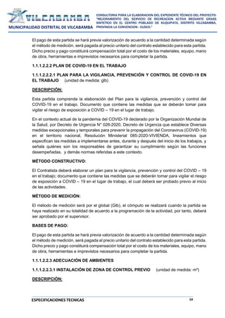 14
CONSULTORIA PARA LA ELABORACION DEL EXPEDIENTE TÉCNICO DEL PROYECTO:
"MEJORAMIENTO DEL SERVICIO DE RECREACION ACTIVA MEDIANTE GRASS
SINTETICO EN EL CENTRO POBLADO DE KUQUIPATA, DISTRITO VILCABAMBA,
PROVINCIA LA CONVENCION - CUSCO."
MUNICIPALIDAD DISTRITAL DE VILCABAMBA
ESPECIFICACIONES TECNICAS
El pago de esta partida se hará previa valorización de acuerdo a la cantidad determinada según
el método de medición, será pagada al precio unitario del contrato establecido para esta partida.
Dicho precio y pago constituirá compensación total por el costo de los materiales, equipo, mano
de obra, herramientas e imprevistos necesarios para completar la partida.
1.1.1.2.2.2 PLAN DE COVID-19 EN EL TRABAJO
1.1.1.2.2.2.1 PLAN PARA LA VIGILANCIA, PREVENCIÓN Y CONTROL DE COVID-19 EN
EL TRABAJO (unidad de medida: glb)
DESCRIPCIÓN:
Esta partida comprende la elaboración del Plan para la vigilancia, prevención y control del
COVID-19 en el trabajo. Documento que contiene las medidas que se deberán tomar para
vigilar el riesgo de exposición a COVID – 19 en el lugar de trabajo.
En el contexto actual de la pandemia del COVID-19 declarado por la Organización Mundial de
la Salud, por Decreto de Urgencia N° 026-2020, Decreto de Urgencia que establece Diversas
medidas excepcionales y temporales para prevenir la propagación del Coronavirus (COVID-19)
en el territorio nacional, Resolución Ministerial 085-2020-VIVIENDA, lineamientos que
especifican las medidas a implementarse antes, durante y después del inicio de los trabajos, y
señala quiénes son los responsables de garantizar su cumplimiento según las funciones
desempeñadas. y demás normas referidas a este contexto.
MÉTODO CONSTRUCTIVO:
El Contratista deberá elaborar un plan para la vigilancia, prevención y control del COVID – 19
en el trabajo; documento que contiene las medidas que se deberán tomar para vigilar el riesgo
de exposición a COVID – 19 en el lugar de trabajo, el cual deberá ser probado previo al inicio
de las actividades.
MÉTODO DE MEDICIÓN:
El método de medición será por el global (Glb), el cómputo se realizará cuando la partida se
haya realizado en su totalidad de acuerdo a la programación de la actividad, por tanto, deberá
ser aprobado por el supervisor.
BASES DE PAGO:
El pago de esta partida se hará previa valorización de acuerdo a la cantidad determinada según
el método de medición, será pagada al precio unitario del contrato establecido para esta partida.
Dicho precio y pago constituirá compensación total por el costo de los materiales, equipo, mano
de obra, herramientas e imprevistos necesarios para completar la partida.
1.1.1.2.2.3 ADECUACIÓN DE AMBIENTES
1.1.1.2.2.3.1 INSTALACIÓN DE ZONA DE CONTROL PREVIO (unidad de medida: m²)
DESCRIPCIÓN:
 