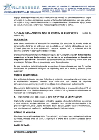 16
CONSULTORIA PARA LA ELABORACION DEL EXPEDIENTE TÉCNICO DEL PROYECTO:
"MEJORAMIENTO DEL SERVICIO DE RECREACION ACTIVA MEDIANTE GRASS
SINTETICO EN EL CENTRO POBLADO DE KUQUIPATA, DISTRITO VILCABAMBA,
PROVINCIA LA CONVENCION - CUSCO."
MUNICIPALIDAD DISTRITAL DE VILCABAMBA
ESPECIFICACIONES TECNICAS
El pago de esta partida se hará previa valorización de acuerdo a la cantidad determinada según
el método de medición, será pagada al precio unitario del contrato establecido para esta partida.
Dicho precio y pago constituirá compensación total por el costo de los materiales, equipo, mano
de obra, herramientas e imprevistos necesarios para completar la partida.
1.1.1.2.2.3.2 INSTALACIÓN DE ZONA DE CONTROL DE DESINFECCIÓN (unidad de
medida: m²)
DESCRIPCIÓN:
Esta partida comprende la instalación de ambientes con estructura de madera rolliza, el
cerramiento exterior de los ambientes será ejecutado con un material adecuado para este fin
(Drywall, planchas de acero galvanizado, calamina, arpillera, etc.), la cobertura será de
calamina (plancha de acero galvanizado ondulado).
Dichos ambientes serán implementados como parte de “La implementación de las medidas
preventivas en la fase de ejecución y fase de cierre a ser implementadas por los actores
del proceso edificatorio”, en el marco de los lineamientos de prevención y control frente a la
propagación Del covid-19 en la ejecución de obras de construcción.
En ese contexto se deberá implementar ambientes o áreas exclusivas para este fin con las
indicaciones del profesional encargado de seguridad y salud en el trabajo y aprobado por el
supervisor.
MÉTODO CONSTRUCTIVO:
Los ambientes destinados para este fin tendrán la protección necesaria y estarán provistos con
el equipamiento necesario, deberán estar señalizadas con carteles de seguridad
correspondientes, asimismo deberán llevar rótulos de identificación en cada ambiente.
El documento de Lineamientos de prevención y control frente a la propagación del covid-19 en
la ejecución de obras de construcción aprobada, contempla los siguientes ambientes donde se
realizarán las acciones preventivas:
b. Implementación de acciones en la zona de CONTROL DE DESINFECCIÓN:
Implementar una zona de desinfección en la obra, equipada adecuadamente (micro aspersores
u otros similares, equipos portátiles, etc., mobiliario para insumos de desinfección y de
protección personal, etc.). La zona debe estar dotada de agua, jabón o solución recomendada,
que permitan cumplir esa función y validadas por la autoridad competente.
MÉTODO DE MEDICIÓN:
El método de medición será por Metro Cuadrado (M2), el cómputo comprende el total del área
ejecutado, metrado entre los lados, Longitud por el ancho de la superficie aprobado por el
supervisor.
BASES DE PAGO:
 