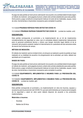 17
CONSULTORIA PARA LA ELABORACION DEL EXPEDIENTE TÉCNICO DEL PROYECTO:
"MEJORAMIENTO DEL SERVICIO DE RECREACION ACTIVA MEDIANTE GRASS
SINTETICO EN EL CENTRO POBLADO DE KUQUIPATA, DISTRITO VILCABAMBA,
PROVINCIA LA CONVENCION - CUSCO."
MUNICIPALIDAD DISTRITAL DE VILCABAMBA
ESPECIFICACIONES TECNICAS
El pago de esta partida se hará previa valorización de acuerdo a la cantidad determinada según
el método de medición, será pagada al precio unitario del contrato establecido para esta partida.
Dicho precio y pago constituirá compensación total por el costo de los materiales, equipo, mano
de obra, herramientas e imprevistos necesarios para completar la partida.
1.1.1.2.2.4 PRUEBAS RÁPIDAS PARA DETECTAR COVID-19
1.1.1.2.2.4.1 PRUEBAS RAPIDAS PARADETECTAR COVID-19 (unidad de medida: und)
DESCRIPCIÓN:
Esta partida corresponde al suministro y la implementación de un kit de implementos
complementarios de seguridad en obra, que el contratista deberá implementar básicamente
para el personal profesional técnico y obrero que tengan domicilio legal distinto al de la
ubicación del proyecto acatarán realizar el internamiento en cuarentena de dos semanas antes
de asumir las funciones de campo.
MÉTODO DE MEDICIÓN:
El método de medición será la Unidad (Und), el cómputo se realizará cuando la partida se haya
realizado en su totalidad de acuerdo a la programación de la actividad, por tanto, deberá ser
aprobado por el supervisor.
BASES DE PAGO:
El pago de esta partida se hará previa valorización de acuerdo a la cantidad determinada según
el método de medición, será pagada al precio unitario del contrato establecido para esta partida.
Dicho precio y pago constituirá compensación total por el costo de los materiales, equipo, mano
de obra, herramientas e imprevistos necesarios para completar la partida.
1.1.1.2.2.5 EQUIPAMIENTO, IMPLEMENTOS E INSUMOS PARA LA PREVENCIÓN DEL
COVID-19
1.1.1.2.2.5.1 EQUIPAMIENTO, IMPLEMENTOS E INSUMOS PARA LA PREVENCIÓN DEL
COVID-19 (unidad de medida: gbl)
DESCRIPCIÓN:
Esta partida corresponde al suministro y la implementación en obra de insumos, equipos y
accesorios para la prevención del COVID-19, que será administrados por el personal encargado
de la seguridad y salud en obra quien deberá disponer de acuerdo a los protocolos
implementados.
Materiales e insumos:
· Escobas
· Baldes de 20 litros
 