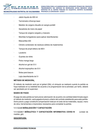 18
CONSULTORIA PARA LA ELABORACION DEL EXPEDIENTE TÉCNICO DEL PROYECTO:
"MEJORAMIENTO DEL SERVICIO DE RECREACION ACTIVA MEDIANTE GRASS
SINTETICO EN EL CENTRO POBLADO DE KUQUIPATA, DISTRITO VILCABAMBA,
PROVINCIA LA CONVENCION - CUSCO."
MUNICIPALIDAD DISTRITAL DE VILCABAMBA
ESPECIFICACIONES TECNICAS
· Jabón líquido de 400 ml
· Termómetro infrarrojo laser
· Medidor de oxígeno disuelto en sangre portátil
· Secadores de mano de papel
· Tanque de oxígeno cargado y mascara
· Mochilas fumigadoras (para aplicar desinfectante)
· Mascarillas k93
· Cilindro contenedor de residuos sólidos de implementos
· Tanque de propil etileno de 600 l
· Lavatorio
· Guantes de nitrilo
· Polos manga larga
· Alcohol en gel de 0.5 l
· Alcohol isopropílico de 0.5 l
· Bolsa para basura
· Lejía desinfectante de 5 l
MÉTODO DE MEDICIÓN:
El método de medición será por el global (Glb), el cómputo se realizará cuando la partida se
haya realizado en su totalidad de acuerdo a la programación de la actividad, por tanto, deberá
ser aprobado por el supervisor.
BASES DE PAGO:
El pago de esta partida se hará previa valorización de acuerdo a la cantidad determinada según
el método de medición, será pagada al precio unitario del contrato establecido para esta partida.
Dicho precio y pago constituirá compensación total por el costo de los materiales, equipo, mano
de obra, herramientas e imprevistos necesarios para completar la partida.
1.1.1.2.2.6 SEÑALIZACIÓN Y CAPACITACIÓN
1.1.1.2.2.6.1 SEÑALETICA Y CAPACITACIÓN INFORMATIVA COVID-19 (unidad de
medida: gbl)
DESCRIPCIÓN:
 