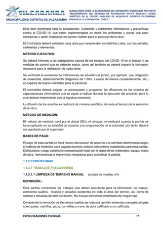 19
CONSULTORIA PARA LA ELABORACION DEL EXPEDIENTE TÉCNICO DEL PROYECTO:
"MEJORAMIENTO DEL SERVICIO DE RECREACION ACTIVA MEDIANTE GRASS
SINTETICO EN EL CENTRO POBLADO DE KUQUIPATA, DISTRITO VILCABAMBA,
PROVINCIA LA CONVENCION - CUSCO."
MUNICIPALIDAD DISTRITAL DE VILCABAMBA
ESPECIFICACIONES TECNICAS
Este ítem contempla toda la señalización, Cartelería y elementos informativos y preventivos
contra el COVID-19, que serán implementados en todos los ambientes y zonas que sean
necesarias y serán instalados en puntos visibles para el personal de la obra.
El Contratista deberá señalizar cada obra que comprenden los distintos Lotes, con las señales,
cartelerías y elementos.
MÉTODO EJECUTIVO:
Se deberá informar a los trabajadores acerca de los riesgos del COVID-19 en el trabajo y las
medidas de control que se deberán seguir, como así también se deberá impartir la formación
necesaria para la realización de cada tarea.
Se verificará la existencia de indicaciones de advertencia (como, por ejemplo: uso obligatorio
de masacrilla, distanciamiento obligatorio de 1.50m, Lavado de manos constantemente, etc.)
en lugares de buena visibilidad para el personal.
El contratista deberá asignar un presupuesto y programar las difusiones de los eventos de
capacitaciones informativas que se vayan a realizar durante la ejecución del proyecto, para lo
cual deberá implementar con la logística necesaria.
La difusión de los eventos se realizará de manera periódica, durante el tiempo de la ejecución
de la obra.
MÉTODO DE MEDICIÓN:
El método de medición será por el global (Glb), el cómputo se realizará cuando la partida se
haya realizado en su totalidad de acuerdo a la programación de la actividad, por tanto, deberá
ser aprobado por el supervisor.
BASES DE PAGO:
El pago de esta partida se hará previa valorización de acuerdo a la cantidad determinada según
el método de medición, será pagada al precio unitario del contrato establecido para esta partida.
Dicho precio y pago constituirá compensación total por el costo de los materiales, equipo, mano
de obra, herramientas e imprevistos necesarios para completar la partida.
1.1.2 ESTRUCTURAS
1.1.2.1 TRABAJOS PRELIMINARES
1.1.2.1.1 LIMPIEZA DE TERRENO MANUAL (unidad de medida: m²)
DEFINICIÓN.-
Esta partida comprende los trabajos que deben ejecutarse para la eliminación de basura,
elementos sueltos, livianos y pesados existentes en toda el área del terreno, así como de
maleza y arbustos de fácil extracción. No incluye elementos enterrados de ningún tipo.
Comprende la remoción de elementos sueltos se realizará con herramientas manuales simples
como palas, rastrillos, picos, carretillas y mano de obra calificada y no calificada.
 