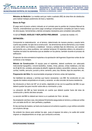 20
CONSULTORIA PARA LA ELABORACION DEL EXPEDIENTE TÉCNICO DEL PROYECTO:
"MEJORAMIENTO DEL SERVICIO DE RECREACION ACTIVA MEDIANTE GRASS
SINTETICO EN EL CENTRO POBLADO DE KUQUIPATA, DISTRITO VILCABAMBA,
PROVINCIA LA CONVENCION - CUSCO."
MUNICIPALIDAD DISTRITAL DE VILCABAMBA
ESPECIFICACIONES TECNICAS
Métodos de Medición: La medida será por metro cuadrado (M2) de área libre de obstáculos
para realizar trabajos posteriores de trazo y replanteo.
Bases de Pago
El pago será al precio unitario indicado en el contrato para la partida de Limpieza Manual de
Terreno, entendiéndose que dicho pago constituye compensación completa por toda la mano
de obra equipo, herramientas y demás conceptos necesarios para completar esta partida.
1.1.2.1.2 TRAZO, NIVELES Y REPLANTEO PRELIMINAR (unidad de medida: m²)
DEFINICIÓN.-
Comprende la materialización en el terreno, determinado de manera precisa y exacta tanto
cuanto sea posible, los ejes de la construcción; las dimensiones de los elementos y sus niveles
así como definir sus linderos y establecer marcas y señales fijas de referencia, con carácter
permanente una y otras auxiliares, con carácter temporal. El replanteo refiere a la ubicación y
medidas de todos los elementos que se detallan en los planos, también durante el proceso de
edificación.
El ejecutor de obra someterá el replanteo a la aprobación del Ingeniero Supervisor antes de dar
comienzo a los trabajos.
Método de Construcción: El equipo para el replanteo, deberá auxiliarse con adecuado
instrumental topográfico, incluirá teodolitos, niveles, miras, jalones, cintas metálicas y de tela
de 25 @ 50 mts. cordeles, plomadas de albañil, reglas de madera, escantillón, estacas, cerchas,
comba, martillo, serrucho, punzón y otros: cemento, yeso, tiza, libretas, lápiz de carpintero, etc.
Preparación del Sitio: Es recomendable emparejar el terreno antes del replanteo.
Se habilitará las estacas y cerchas que fueron necesarias. Los BM. Se construirán en una
cajuela de madera empotrada en el suelo y vaciando en ella concreto de buena resistencia.
Se introducirá un fierro de 5/8” en el centro, dejándolo al ras con la superficie del BM, la que
deberá quedar liza para inscribir sobre ella su nominación y cota.
La ubicación del BM se hará teniendo en cuenta que deberá quedar fuera del área de
construcción y dentro del área cercada.
La sección del BM no deberá ser menor a un cuadrado de 15cm de lado.
Se emplearán cerchas o sea, dos estacas firmemente aseguradas en terreno y unidas por arriba
con una tabla de 60 cm. bien perfilada y cepillada.
En las cerchas de madera, se hará una muesca en el contorno superior y cuyo vértice coincidirá
con el plomo del eje.
Se evitarán los clavos para señalar los ejes pues el espesor de estos y la vuelta del cordel
originan un desplazamiento en el eje, que conducirá a errores.
 