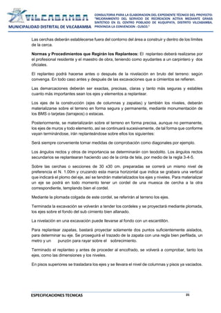 21
CONSULTORIA PARA LA ELABORACION DEL EXPEDIENTE TÉCNICO DEL PROYECTO:
"MEJORAMIENTO DEL SERVICIO DE RECREACION ACTIVA MEDIANTE GRASS
SINTETICO EN EL CENTRO POBLADO DE KUQUIPATA, DISTRITO VILCABAMBA,
PROVINCIA LA CONVENCION - CUSCO."
MUNICIPALIDAD DISTRITAL DE VILCABAMBA
ESPECIFICACIONES TECNICAS
Las cerchas deberán establecerse fuera del contorno del área a construir y dentro de los límites
de la cerca.
Normas y Procedimientos que Regirán los Replanteos: El replanteo deberá realizarse por
el profesional residente y el maestro de obra, teniendo como ayudantes a un carpintero y dos
oficiales.
El replanteo podrá hacerse antes o después de la nivelación en bruto del terreno: según
convenga. En todo caso antes y después de las excavaciones que a cimientos se refieren.
Las demarcaciones deberán ser exactas, precisas, claras y tanto más seguras y estables
cuanto más importantes sean los ejes y elementos a replantear.
Los ejes de la construcción (ejes de columnas y zapatas) y también los niveles, deberán
materializarse sobre el terreno en forma segura y permanente, mediante monumentación de
los BMS o tarjetas (tarrajeos) o estacas.
Posteriormente, se materializarán sobre el terreno en forma precisa, aunque no permanente,
los ejes de muros y todo elemento, así se continuará sucesivamente, de tal forma que conforme
vayan terminándose, irán replanteándose sobre ellos los siguientes:
Será siempre conveniente tomar medidas de comprobación como diagonales por ejemplo.
Los ángulos rectos y otros de importancia se determinarán con teodolito. Los ángulos rectos
secundarios se replantearan haciendo uso de la cinta de tela, por medio de la regla 3-4-5.
Sobre las cerchas o secciones de 30 x30 cm. preparadas se correrá un mismo nivel de
preferencia el N. 1.00m y cruzando esta marca horizontal que indica se grabara una vertical
que indicará el plomo del eje, así se tendrán materializados los ejes y niveles. Para materializar
un eje se podrá en todo momento tener un cordel de una muesca de cercha a la otra
correspondiente, templando bien el cordel.
Mediante la plomada colgada de este cordel, se referirán al terreno los ejes.
Terminada la excavación se volverán a tender los cordeles y se proyectará mediante plomada,
los ejes sobre el fondo del sub cimiento bien allanado.
La nivelación en una excavación puede llevarse al fondo con un escantillón.
Para replantear zapatas, bastará proyectar solamente dos puntos suficientemente aislados,
para determinar su eje. Se proseguirá el trazado de la zapata con una regla bien perfilada, un
metro y un punzón para rayar sobre el sobrecimiento.
Terminado el replanteo y antes de proceder al encofrado, se volverá a comprobar, tanto los
ejes, como las dimensiones y los niveles.
En pisos superiores se trasladara los ejes y se llevara el nivel de columnas y pisos ya vaciados.
 