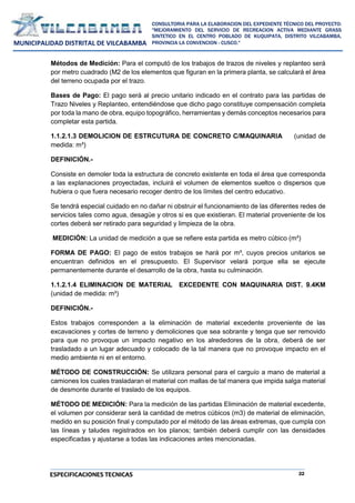 22
CONSULTORIA PARA LA ELABORACION DEL EXPEDIENTE TÉCNICO DEL PROYECTO:
"MEJORAMIENTO DEL SERVICIO DE RECREACION ACTIVA MEDIANTE GRASS
SINTETICO EN EL CENTRO POBLADO DE KUQUIPATA, DISTRITO VILCABAMBA,
PROVINCIA LA CONVENCION - CUSCO."
MUNICIPALIDAD DISTRITAL DE VILCABAMBA
ESPECIFICACIONES TECNICAS
Métodos de Medición: Para el computó de los trabajos de trazos de niveles y replanteo será
por metro cuadrado (M2 de los elementos que figuran en la primera planta, se calculará el área
del terreno ocupada por el trazo.
Bases de Pago: El pago será al precio unitario indicado en el contrato para las partidas de
Trazo Niveles y Replanteo, entendiéndose que dicho pago constituye compensación completa
por toda la mano de obra, equipo topográfico, herramientas y demás conceptos necesarios para
completar esta partida.
1.1.2.1.3 DEMOLICION DE ESTRCUTURA DE CONCRETO C/MAQUINARIA (unidad de
medida: m³)
DEFINICIÓN.-
Consiste en demoler toda la estructura de concreto existente en toda el área que corresponda
a las explanaciones proyectadas, incluirá el volumen de elementos sueltos o dispersos que
hubiera o que fuera necesario recoger dentro de los límites del centro educativo.
Se tendrá especial cuidado en no dañar ni obstruir el funcionamiento de las diferentes redes de
servicios tales como agua, desagüe y otros si es que existieran. El material proveniente de los
cortes deberá ser retirado para seguridad y limpieza de la obra.
MEDICIÓN: La unidad de medición a que se refiere esta partida es metro cúbico (m³)
FORMA DE PAGO: El pago de estos trabajos se hará por m³, cuyos precios unitarios se
encuentran definidos en el presupuesto. El Supervisor velará porque ella se ejecute
permanentemente durante el desarrollo de la obra, hasta su culminación.
1.1.2.1.4 ELIMINACION DE MATERIAL EXCEDENTE CON MAQUINARIA DIST. 9.4KM
(unidad de medida: m³)
DEFINICIÓN.-
Estos trabajos corresponden a la eliminación de material excedente proveniente de las
excavaciones y cortes de terreno y demoliciones que sea sobrante y tenga que ser removido
para que no provoque un impacto negativo en los alrededores de la obra, deberá de ser
trasladado a un lugar adecuado y colocado de la tal manera que no provoque impacto en el
medio ambiente ni en el entorno.
MÉTODO DE CONSTRUCCIÓN: Se utilizara personal para el carguío a mano de material a
camiones los cuales trasladaran el material con mallas de tal manera que impida salga material
de desmonte durante el traslado de los equipos.
MÉTODO DE MEDICIÓN: Para la medición de las partidas Eliminación de material excedente,
el volumen por considerar será la cantidad de metros cúbicos (m3) de material de eliminación,
medido en su posición final y computado por el método de las áreas extremas, que cumpla con
las líneas y taludes registrados en los planos; también deberá cumplir con las densidades
especificadas y ajustarse a todas las indicaciones antes mencionadas.
 