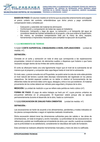 23
CONSULTORIA PARA LA ELABORACION DEL EXPEDIENTE TÉCNICO DEL PROYECTO:
"MEJORAMIENTO DEL SERVICIO DE RECREACION ACTIVA MEDIANTE GRASS
SINTETICO EN EL CENTRO POBLADO DE KUQUIPATA, DISTRITO VILCABAMBA,
PROVINCIA LA CONVENCION - CUSCO."
MUNICIPALIDAD DISTRITAL DE VILCABAMBA
ESPECIFICACIONES TECNICAS
BASES DE PAGO: El volumen medido en la forma que se prescribe anteriormente será pagado
al precio unitario del contrato, entendiéndose que dicho precio y pago constituirán
compensación total y completa por:
- Colocación y extendido del material de eliminación.
- Conformación y compactación de todas las capas en botaderos
- Extracción, transporte y riego de agua. La extracción y el transporte del agua se
consideran desde las fuentes señaladas en el proyecto, o las que ordene la Supervisión.
- Así mismo, se considera compensación total por la mano de obra, equipos,
herramientas e imprevistos necesarios para completar la ejecución de la partida.
1.1.2.2 MOVIMIENTO DE TIERRAS
1.1.2.2.1 CORTE SUPERFICIAL C/MAQUINARIA A NIVEL EXPLANACIONES (unidad de
medida: m³)
DEFINICIÓN.-
Consiste en el corte y extracción en toda el área que corresponda a las explanaciones
proyectadas, incluirá el volumen de elementos sueltos o dispersos que hubiera o que fuera
necesario recoger dentro de los límites del centro educativo.
El corte se efectuará hasta una cota ligeramente mayor que el nivel de la subrasante de tal
manera que al preparar y compactar esta capa llegue hasta el nivel de la subrasante.
En todo caso, y previa consulta con el Proyectista, se podrá variar la cota de corte adecuándola
al nivel natural del terreno cuando éste discrepe notoriamente del registrado en los planos
respectivos. Se tendrá especial cuidado en no dañar ni obstruir el funcionamiento de las
diferentes redes de servicios tales como agua, desagüe y otros si es que existieran. El material
proveniente de los cortes deberá ser retirado para seguridad y limpieza de la obra.
MEDICIÓN: La unidad de medición a que se refiere esta partida es metro cúbico (m³)
FORMA DE PAGO: El pago de estos trabajos se hará por m³, cuyos precios unitarios se
encuentran definidos en el presupuesto. El Supervisor velará porque ella se ejecute
permanentemente durante el desarrollo de la obra, hasta su culminación.
1.1.2.2.2 EXCAVACION DE ZANJAS PARA CIMIENTOS (unidad de medida: m³)
DEFINICIÓN.-
Las excavaciones se harán de acuerdo a los alineamientos, pendientes y niveles indicados en
los planos correspondientes o según el replanteo realizado inicialmente.
Dicha excavación deberá tener las dimensiones suficientes para dar cabida a las obras de
cimentaciones, en toda la longitud y ancho marcados. La profundidad de las excavaciones es
referencial y podrán ser modificadas por el residente de obra y por escrito, cuando se considere
que la profundidad no es satisfactoria, considerando la naturaleza del suelo de fundación.
Esta actividad se realizará utilizando herramientas manuales y mano de obra no calificada.
 