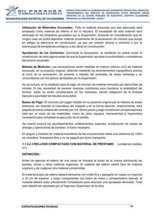 24
CONSULTORIA PARA LA ELABORACION DEL EXPEDIENTE TÉCNICO DEL PROYECTO:
"MEJORAMIENTO DEL SERVICIO DE RECREACION ACTIVA MEDIANTE GRASS
SINTETICO EN EL CENTRO POBLADO DE KUQUIPATA, DISTRITO VILCABAMBA,
PROVINCIA LA CONVENCION - CUSCO."
MUNICIPALIDAD DISTRITAL DE VILCABAMBA
ESPECIFICACIONES TECNICAS
Utilización de Materiales Excavados: Todo el material excavado que sea adecuado será
empleado como material de relleno si así lo requiera. El excedente de este material será
eliminado en los botaderos aprobados por la Supervisión, tomando en consideración que en
ningún caso se podrá depositar material proveniente de la excavación de manera que ponga
en peligro la estructura en construcción, ya sea por presión directa o indirecta o por la
sobrecarga de terraplenes contiguos a las obras en construcción.
Aprobación de los Cimientos: Concluida la excavación, el residente no podrá iniciar la
construcción de obra alguna antes de que la Supervisión apruebe la profundidad y consistencia
del terreno excavado.
Método de Medición: Las excavaciones serán medidas en metros cúbicos (m3) de material
excavado, en su posición original, obtenida mediante los levantamientos topográficos previos
al inicio de la excavación, de acuerdo a método del promedio de áreas extremas y en
concordancia con los planos aprobados por la Supervisión.
No se incluirá, en la medición para el pago, el volumen de material removido por derrumbes de
taludes. Si hay necesidad de excavar mayores volúmenes para mantener la estabilidad del
terreno, estos no serán considerados en los metrados, siendo obligación de la Entidad
Ejecutora apuntalar los taludes excavados.
Bases de Pago: El volumen por pagar medido en su posición original por el método de áreas
extremas, sin importar la naturaleza del material y en la forma descrita anteriormente, será
pagado al precio unitario del contrato por m3, Dicho precio y pago constituirán compensaciones
total por el costo de los materiales, mano de obra, equipos, herramientas e imprevistos
necesarios para completar la ejecución de la partida.
Así mismo incluirá los apuntalamientos, entibamientos, soportes, construcción de zanjas de
drenaje y operaciones de bombeo, si fuera necesario.
El carguió y traslado de material excedente de las excavaciones hasta una distancia de 120m
se considera “transporte libre y no se pagará por dicho transporte.
1.1.2.2.3 RELLENO COMPACTADO CON MATERIAL DE PRESTAMO (unidad de medida:
m³)
DEFINICIÓN.-
Antes de ejecutar el relleno de una zanja se limpiará el fondo de la misma eliminando las
plantas, raíces u otras materias orgánicas. El material del relleno estará libre de material
orgánico y de cualquier otro material comprimible.
El material propio de relleno deberá tamizarse con malla fina y agregarlo en capas no mayores
a 20 cm de espesor, y luego compactarlas con pisón de mano o compactadora manual, el
material deberá estar previamente humedecido para alcanzar una apropiada densidad. Todo
esto deberá ser aprobado por el Ingeniero Supervisor de la obra.
 