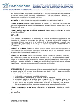 25
CONSULTORIA PARA LA ELABORACION DEL EXPEDIENTE TÉCNICO DEL PROYECTO:
"MEJORAMIENTO DEL SERVICIO DE RECREACION ACTIVA MEDIANTE GRASS
SINTETICO EN EL CENTRO POBLADO DE KUQUIPATA, DISTRITO VILCABAMBA,
PROVINCIA LA CONVENCION - CUSCO."
MUNICIPALIDAD DISTRITAL DE VILCABAMBA
ESPECIFICACIONES TECNICAS
El Contratista deberá tener muy en cuenta que el proceso de compactación eficiente garantiza
un correcto trabajo de los elementos de cimentación y que una deficiente compactación
repercutirá en el total de elementos estructurales.
MEDICIÓN: La unidad de medición a que se refiere esta partida es metro cúbico (m³)
FORMA DE PAGO: El pago de estos trabajos se hará por m³, cuyos precios unitarios se
encuentran definidos en el presupuesto. El Supervisor velará porque ella se ejecute durante el
desarrollo de la obra.
1.1.2.2.4 ELIMINACION DE MATERIAL EXCEDENTE CON MAQUINARIA DIST. 9.4KM
(unidad de medida: m³)
DEFINICIÓN.-
Estos trabajos corresponden a la eliminación de material excedente proveniente de las
excavaciones y cortes de terreno, que sea sobrante y tenga que ser removido para que no
provoque un impacto negativo en los alrededores de la obra, deberá de ser trasladado a un
lugar adecuado y colocado del tal manera que no provoque impacto en el medio ambiente ni
en el entorno.
MÉTODO DE CONSTRUCCIÓN: Se utilizara personal para el carguío a mano de material a
camiones los cuales trasladaran el material con mallas de tal manera que impida salga material
de desmonte durante el traslado de los equipos.
MÉTODO DE MEDICIÓN: Para la medición de las partidas Eliminación de material excedente,
el volumen por considerar será la cantidad de metros cúbicos (m3) de material de eliminación,
medido en su posición final y computado por el método de las áreas extremas, que cumpla con
las líneas y taludes registrados en los planos; también deberá cumplir con las densidades
especificadas y ajustarse a todas las indicaciones antes mencionadas.
BASES DE PAGO: El volumen medido en la forma que se prescribe anteriormente será pagado
al precio unitario del contrato, entendiéndose que dicho precio y pago constituirán
compensación total y completa por:
- Colocación y extendido del material de eliminación.
- Conformación y compactación de todas las capas en botaderos
- Extracción, transporte y riego de agua. La extracción y el transporte del agua se
consideran desde las fuentes señaladas en el proyecto, o las que ordene la Supervisión.
- Así mismo, se considera compensación total por la mano de obra, equipos,
herramientas e imprevistos necesarios para completar la ejecución de la partida.
1.1.2.2.5 ELIMINACION DE MATERIAL EXCEDENTE DPROM=30M (unidad de medida:
m³)
DEFINICIÓN.-
 