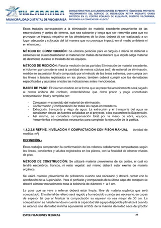 26
CONSULTORIA PARA LA ELABORACION DEL EXPEDIENTE TÉCNICO DEL PROYECTO:
"MEJORAMIENTO DEL SERVICIO DE RECREACION ACTIVA MEDIANTE GRASS
SINTETICO EN EL CENTRO POBLADO DE KUQUIPATA, DISTRITO VILCABAMBA,
PROVINCIA LA CONVENCION - CUSCO."
MUNICIPALIDAD DISTRITAL DE VILCABAMBA
ESPECIFICACIONES TECNICAS
Estos trabajos corresponden a la eliminación de material excedente proveniente de las
excavaciones y cortes de terreno, que sea sobrante y tenga que ser removido para que no
provoque un impacto negativo en los alrededores de la obra, deberá de ser trasladado a un
lugar adecuado y colocado del tal manera que no provoque impacto en el medio ambiente ni
en el entorno.
MÉTODO DE CONSTRUCCIÓN: Se utilizara personal para el carguío a mano de material a
camiones los cuales trasladaran el material con mallas de tal manera que impida salga material
de desmonte durante el traslado de los equipos.
MÉTODO DE MEDICIÓN: Para la medición de las partidas Eliminación de material excedente,
el volumen por considerar será la cantidad de metros cúbicos (m3) de material de eliminación,
medido en su posición final y computado por el método de las áreas extremas, que cumpla con
las líneas y taludes registrados en los planos; también deberá cumplir con las densidades
especificadas y ajustarse a todas las indicaciones antes mencionadas.
BASES DE PAGO: El volumen medido en la forma que se prescribe anteriormente será pagado
al precio unitario del contrato, entendiéndose que dicho precio y pago constituirán
compensación total y completa por:
- Colocación y extendido del material de eliminación.
- Conformación y compactación de todas las capas en botaderos
- Extracción, transporte y riego de agua. La extracción y el transporte del agua se
consideran desde las fuentes señaladas en el proyecto, o las que ordene la Supervisión.
- Así mismo, se considera compensación total por la mano de obra, equipos,
herramientas e imprevistos necesarios para completar la ejecución de la partida.
1.1.2.2.6 REFINE, NIVELACION Y COMPACTACION CON PISON MANUAL (unidad de
medida: m²)
DEFINICIÓN.-
Estos trabajos comprenden la conformación de los rellenos debidamente compactados según
las líneas, pendientes y taludes registrados en los planos, con la finalidad de obtener niveles
de piso.
MÉTODO DE CONSTRUCCIÓN: Se utilizará material proveniente de los cortes, el cual no
tendrá escombros, troncos, ni resto vegetal: así mismo deberá estar exento de materia
orgánica.
Se usará material proveniente de préstamos cuando sea necesario y deberá contar con la
aprobación de la Supervisión. Para el perfilado y compactado de la última capa del terraplén se
deberá eliminar manualmente toda la bolonería de diámetro > a 5 cm.
La zona que se vaya a rellenar deberá estar limpia, libre de materia orgánica que será
compactado. El material de relleno será regado y humedecido cuando sea necesario, en capas
de espesor tal que al finalizar la compactación su espesor no sea mayor de 30 cm. La
compactación se hará teniendo en cuenta la capacidad del equipo disponible y finalizará cuando
se alcance una densidad mínima equivalente al 95% de la máxima densidad seca del proctor
 