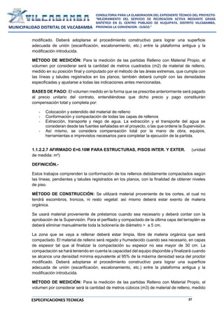 27
CONSULTORIA PARA LA ELABORACION DEL EXPEDIENTE TÉCNICO DEL PROYECTO:
"MEJORAMIENTO DEL SERVICIO DE RECREACION ACTIVA MEDIANTE GRASS
SINTETICO EN EL CENTRO POBLADO DE KUQUIPATA, DISTRITO VILCABAMBA,
PROVINCIA LA CONVENCION - CUSCO."
MUNICIPALIDAD DISTRITAL DE VILCABAMBA
ESPECIFICACIONES TECNICAS
modificado. Deberá adoptarse el procedimiento constructivo para lograr una superficie
adecuada de unión (escarificación, escalonamiento, etc.) entre la plataforma antigua y la
modificación introducida.
MÉTODO DE MEDICIÓN: Para la medición de las partidas Relleno con Material Propio, el
volumen por considerar será la cantidad de metros cuadrados (m2) de material de relleno,
medido en su posición final y computado por el método de las áreas extremas, que cumpla con
las líneas y taludes registrados en los planos; también deberá cumplir con las densidades
especificadas y ajustarse a todas las indicaciones antes mencionadas.
BASES DE PAGO: El volumen medido en la forma que se prescribe anteriormente será pagado
al precio unitario del contrato, entendiéndose que dicho precio y pago constituirán
compensación total y completa por:
- Colocación y extendido del material de relleno
- Conformación y compactación de todas las capas de rellenos
- Extracción, transporte y riego de agua. La extracción y el transporte del agua se
consideran desde las fuentes señaladas en el proyecto, o las que ordene la Supervisión.
- Así mismo, se considera compensación total por la mano de obra, equipos,
herramientas e imprevistos necesarios para completar la ejecución de la partida.
1.1.2.2.7 AFIRMADO E=0.10M PARA ESTRUCTURAS, PISOS INTER. Y EXTER. (unidad
de medida: m²)
DEFINICIÓN.-
Estos trabajos comprenden la conformación de los rellenos debidamente compactados según
las líneas, pendientes y taludes registrados en los planos, con la finalidad de obtener niveles
de piso.
MÉTODO DE CONSTRUCCIÓN: Se utilizará material proveniente de los cortes, el cual no
tendrá escombros, troncos, ni resto vegetal: así mismo deberá estar exento de materia
orgánica.
Se usará material proveniente de préstamos cuando sea necesario y deberá contar con la
aprobación de la Supervisión. Para el perfilado y compactado de la última capa del terraplén se
deberá eliminar manualmente toda la bolonería de diámetro > a 5 cm.
La zona que se vaya a rellenar deberá estar limpia, libre de materia orgánica que será
compactado. El material de relleno será regado y humedecido cuando sea necesario, en capas
de espesor tal que al finalizar la compactación su espesor no sea mayor de 30 cm. La
compactación se hará teniendo en cuenta la capacidad del equipo disponible y finalizará cuando
se alcance una densidad mínima equivalente al 95% de la máxima densidad seca del proctor
modificado. Deberá adoptarse el procedimiento constructivo para lograr una superficie
adecuada de unión (escarificación, escalonamiento, etc.) entre la plataforma antigua y la
modificación introducida.
MÉTODO DE MEDICIÓN: Para la medición de las partidas Relleno con Material Propio, el
volumen por considerar será la cantidad de metros cúbicos (m3) de material de relleno, medido
 
