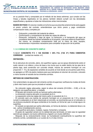 28
CONSULTORIA PARA LA ELABORACION DEL EXPEDIENTE TÉCNICO DEL PROYECTO:
"MEJORAMIENTO DEL SERVICIO DE RECREACION ACTIVA MEDIANTE GRASS
SINTETICO EN EL CENTRO POBLADO DE KUQUIPATA, DISTRITO VILCABAMBA,
PROVINCIA LA CONVENCION - CUSCO."
MUNICIPALIDAD DISTRITAL DE VILCABAMBA
ESPECIFICACIONES TECNICAS
en su posición final y computado por el método de las áreas extremas, que cumpla con las
líneas y taludes registrados en los planos; también deberá cumplir con las densidades
especificadas y ajustarse a todas las indicaciones antes mencionadas.
BASES DE PAGO: El volumen medido en la forma que se prescribe anteriormente será pagado
al precio unitario del contrato, entendiéndose que dicho precio y pago constituirán
compensación total y completa por:
- Colocación y extendido del material de relleno
- Conformación y compactación de todas las capas de rellenos
- Extracción, transporte y riego de agua. La extracción y el transporte del agua se
consideran desde las fuentes señaladas en el proyecto, o las que ordene la Supervisión.
- Así mismo, se considera compensación total por la mano de obra, equipos,
herramientas e imprevistos necesarios para completar la ejecución de la partida.
1.1.2.3 OBRAS DE CONCRETO SIMPLE
1.1.2.3.1 CONCRETO F´C = 140 KG/CM2 + 30% P.G. (T.M. 6") PARA CIMIENTOS
CORRIDOS (unidad de medida: m³)
DEFINICIÓN.-
Es la estructura de concreto, plano, de superficie rugosa, que se apoya directamente sobre el
suelo natural o en relleno y sirve de base a los muros que no estén dentro de los ejes de la
planta baja, será construida con concreto simple, mezcla de cemento hormigón en una
proporción 1: 10 y de espesores variables de acuerdo al nivel donde se encuentra suelo firme,
se agregara un 30% de piedra mediana para que reemplace al volumen de concreto, colocado
a mano durante el vaciado de los cimientos corridos.
MÉTODO DE CONSTRUCCIÓN:
Con anterioridad a la ejecución del cimiento corrido el supervisor verificara los niveles de fondo
y dará visto bueno para que se proceda al vaciado.
- Se colocarán reglas adecuadas, según la altura del cimiento (E=0.60m – 0.90), a fin de
asegurar una superficie plana y nivelada.
- El llenado del cimiento corrido se hará por paños alternados.
- La dimensión máxima del paño no excederá de 6 m.
- La separación entre las reglas del mismo paño no excederá de 4 m.
- El concreto será una mezcla de cemento hormigón en un proporción de 1:10 y deberá
cumplir lo estipulado en el ítem relacionado al concreto, se recomienda que en el colocado no
se produzca exudación del agua contenida en la mezcla, en forma tal, que no arroje agua a la
superficie.
- El vaciado se ejecutará por paños alternados, en forma de damero, no debiendo llenar a la
vez, paños inmediatamente vecinos.
- Las superficie será plana, nivelada, rugosa, horizontal y compacta.
- El grado de rugosidad variará con la calidad del piso terminado, en todo caso la rugosidad
será tal que asegure una buena adherencia y ligazón con el piso definitivo.
- Después de su endurecimiento inicial, se humedecerá eventualmente la superficie del
cimiento corrido, sometiéndolo a un curado de 3 a 4 días mínimo.
 