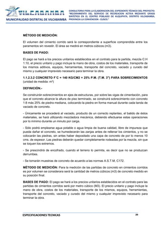 29
CONSULTORIA PARA LA ELABORACION DEL EXPEDIENTE TÉCNICO DEL PROYECTO:
"MEJORAMIENTO DEL SERVICIO DE RECREACION ACTIVA MEDIANTE GRASS
SINTETICO EN EL CENTRO POBLADO DE KUQUIPATA, DISTRITO VILCABAMBA,
PROVINCIA LA CONVENCION - CUSCO."
MUNICIPALIDAD DISTRITAL DE VILCABAMBA
ESPECIFICACIONES TECNICAS
MÉTODO DE MEDICIÓN:
El volumen del cimiento corrido será la correspondiente a superficie comprendida entre los
paramentos sin revestir. El área se medirá en metros cúbicos (m3).
BASES DE PAGO:
El pago se hará a los precios unitarios establecidos en el contrato para la partida, mezcla C:H
1:10, el precio unitario y pago incluye la mano de obra, costos de los materiales, transporte de
los mismos aditivos, equipos, herramientas, transporte del concreto, vaciado y curado del
mismo y cualquier imprevisto necesario para terminar la obra.
1.1.2.3.2 CONCRETO F´C = 140 KG/CM2 + 25% P.M. (T.M. 3") PARA SOBRECIMIENTOS
(unidad de medida: m³)
DEFINICIÓN.-
Se construirán sobrecimientos en ejes de estructuras, por sobre las vigas de cimentación, para
que el concreto alcance la altura de piso terminado, se construirá sobrecimiento con concreto
1:8 más 25% de piedra mediana, colocando la piedra en forma manual durante cada tanda de
vaciado de concreto.
- Únicamente se procederá al vaciado, producto de un correcto replanteo, el batido de éstos
materiales, se hará utilizando mezcladora mecánica, debiendo efectuarse estas operaciones
por lo mínimo durante un minuto por carga.
- Sólo podrá emplearse agua potable o agua limpia de buena calidad, libre de impureza que
pueda dañar el concreto, se humedecerán las zanjas antes de rellenar los cimientos, y no se
colocarán las piedras, sin antes haber depositado una capa de concreto de por lo menos 10
cms. de espesor. Las piedras deberán quedar completamente rodeadas por la mezcla, sin que
se toquen los extremos.
- Se prescindirá de encofrado, cuando el terreno lo permita, es decir que no se produzcan
derrumbes.
- Se tomarán muestras de concreto de acuerdo a las normas A.S.T.M, C172.
MÉTODO DE MEDICIÓN: Para la medición de las partidas de concreto en cimientos corridos
es por volumen se considerara será la cantidad de metros cúbicos (m3) de concreto medido en
su posición final.
BASES DE PAGO: El pago se hará a los precios unitarios establecidos en el contrato para las
partidas de cimientos corridos será por metro cúbico (M3). El precio unitario y pago incluye la
mano de obra, costos de los materiales, transporte de los mismos, equipos, herramientas,
transporte del concreto, vaciado y curado del mismo y cualquier imprevisto necesario para
terminar la obra.
 