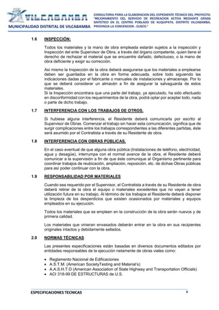 3
CONSULTORIA PARA LA ELABORACION DEL EXPEDIENTE TÉCNICO DEL PROYECTO:
"MEJORAMIENTO DEL SERVICIO DE RECREACION ACTIVA MEDIANTE GRASS
SINTETICO EN EL CENTRO POBLADO DE KUQUIPATA, DISTRITO VILCABAMBA,
PROVINCIA LA CONVENCION - CUSCO."
MUNICIPALIDAD DISTRITAL DE VILCABAMBA
ESPECIFICACIONES TECNICAS
1.6 INSPECCIÓN:
Todos los materiales y la mano de obra empleada estarán sujetos a la inspección y
Inspección del ente Supervisor de Obra, a través del órgano competente, quien tiene el
derecho de rechazar el material que se encuentre dañado, defectuoso, o la mano de
obra deficiente y exigir su corrección.
Así mismo la Inspección de la obra deberá asegurarse que los materiales a emplearse
deben ser guardados en la obra en forma adecuada, sobre todo siguiendo las
indicaciones dadas por el fabricante o manuales de instalaciones y almacenaje. Por lo
que se deberá considerar un almacén a fin de asegurar la salvaguarda de estos
materiales.
Si la Inspección encontrara que una parte del trabajo, ya ejecutado, ha sido efectuado
en disconformidad con los requerimientos de la obra, podrá optar por aceptar todo, nada
o parte de dicho trabajo.
1.7 INTERFERENCIA CON LOS TRABAJOS DE OTROS.
Si hubiese alguna interferencia, el Residente deberá comunicarla por escrito al
Supervisor de Obras. Comenzar el trabajo sin hacer esta comunicación, significa que de
surgir complicaciones entre los trabajos correspondientes a las diferentes partidas, éste
será asumido por el Contratista a través de su Residente de obra.
1.8 INTERFERENCIA CON OBRAS PÚBLICAS.
En el caso eventual de que alguna obra pública (Instalaciones de teléfono, electricidad,
agua y desagüe), interrumpa con el normal avance de la obra, el Residente deberá
comunicar a la supervisión a fin de que éste comunique al Organismo pertinente para
coordinar trabajos de reubicación, ampliación, reposición, etc. de dichas Obras públicas
para así poder continuar con la obra.
1.9 RESPONSABILIDAD POR MATERIALES
Cuando sea requerido por el Supervisor, el Contratista a través de su Residente de obra
deberá retirar de la obra el equipo o materiales excedentes que no vayan a tener
utilización futura en su trabajo. Al término de los trabajos el Residente deberá disponer
la limpieza de los desperdicios que existen ocasionados por materiales y equipos
empleados en su ejecución.
Todos los materiales que se empleen en la construcción de la obra serán nuevos y de
primera calidad.
Los materiales que vinieran envasados deberán entrar en la obra en sus recipientes
originales intactos y debidamente sellados.
2.0 NORMAS TÉCNICAS
Las presentes especificaciones están basadas en diversos documentos editados por
entidades responsables de la ejecución netamente de obras viales como:
 Reglamento Nacional de Edificaciones
 A.S.T.M. (American SocietyTesting and Material’s)
 A.A.S.H.T.O (American Association of State Highway and Transportation Officials)
 ACI 318-99 DE ESTRUCTURAS de U.S.
 