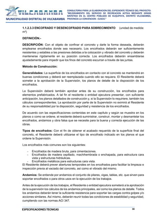 30
CONSULTORIA PARA LA ELABORACION DEL EXPEDIENTE TÉCNICO DEL PROYECTO:
"MEJORAMIENTO DEL SERVICIO DE RECREACION ACTIVA MEDIANTE GRASS
SINTETICO EN EL CENTRO POBLADO DE KUQUIPATA, DISTRITO VILCABAMBA,
PROVINCIA LA CONVENCION - CUSCO."
MUNICIPALIDAD DISTRITAL DE VILCABAMBA
ESPECIFICACIONES TECNICAS
1.1.2.3.3 ENCOFRADO Y DESENCOFRADO PARA SOBRECIMIENTO (unidad de medida:
m²)
DEFINICIÓN.-
DESCRIPCIÓN: Con el objeto de confinar el concreto y darle la forma deseada, deberán
emplearse encofrados donde sea necesario. Los encofrados deberán ser suficientemente
resistentes y estables a las presiones debidas a la colocación y vibrado del concreto y deberán
mantenerse rígidamente en su posición correcta. Los encofrados deberán ensamblarse
ajustadamente para impedir que los finos del concreto escurran a través de las juntas.
Método de Construcción:
Generalidades: La superficie de los encofrados en contacto con el concreto se mantendrá en
buenas condiciones y deberá ser reemplazada cuando ello se requiera. El Residente deberá
someter a la aprobación de la Supervisión, los planos de detalle de la disposición de los
encofrados.
La Supervisión deberá también aprobar antes de su construcción, los encofrados para
elementos prefabricados. A tal fin el residente o entidad ejecutora presentar, con suficiente
anticipación, los planos detallados de construcción y, si la Supervisión lo requiriere, también los
cálculos correspondientes. La aprobación por parte de la Supervisión no eximirá al Residente
de su responsabilidad por la disposición, seguridad y resistencia de los encofrados.
De acuerdo con las especificaciones contenidas en este capítulo y según se muestra en los
planos o como se ordene, el residente deberá suministrar, construir, montar y desmantelar los
encofrados, andamios y obra falsa que se necesite para la buena y correcta ejecución de las
obras.
Tipos de encofrados: Con el fin de obtener el acabado requerido de la superficie final del
concreto, el Residente deberá utilizarse el tipo de encofrado indicado en los planos el que
ordene la Supervisión.
Los encofrados más comunes son los siguientes:
- Encofrados de madera bruta, para cimentaciones.
- Encofrados de madera cepillado, machihembrada o enchapada, para estructura cara
vista y estructuras hidráulicas.
- Encofrados metálicos para estructuras cara vista.
El Residente deberá prever aberturas temporales en los encofrados para facilitar la limpieza e
inspección previa al vaciado del concreto, así como el vibrado del mismo.
Andamios: Se entiende por andamios el conjunto de pilares, vigas, tablas, etc. que sirven para
soportar encofrados o para otros usos en la ejecución de los trabajos.
Antes de la ejecución de los trabajos, el Residente o entidad ejecutora someterá a la aprobación
de la supervisión los cálculos de los andamios principales, así como los planos de detalle. Todos
los andamios deberán tener la suficiente resistencia para soportar las cargas contra golpes y/o
acciones similares. Así mismo, deberán reunir todas las condiciones de estabilidad y seguridad,
cumpliendo con las normas ACI 347.
 