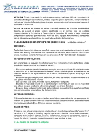 32
CONSULTORIA PARA LA ELABORACION DEL EXPEDIENTE TÉCNICO DEL PROYECTO:
"MEJORAMIENTO DEL SERVICIO DE RECREACION ACTIVA MEDIANTE GRASS
SINTETICO EN EL CENTRO POBLADO DE KUQUIPATA, DISTRITO VILCABAMBA,
PROVINCIA LA CONVENCION - CUSCO."
MUNICIPALIDAD DISTRITAL DE VILCABAMBA
ESPECIFICACIONES TECNICAS
MEDICIÓN: El método de medición será el área en metros cuadrados (M2) de contacto con el
concreto cubierto por los encofrados, medida según los planos aprobados, comprendiendo el
metrado así obteniendo las estructuras de sostén y andamiajes que fueran necesarios para el
soporte de la estructura.
BASES DE PAGO: El número de metros cuadrados obtenido en la forma anteriormente
descrita, se pagará al precio unitario establecido en el contrato para las partidas
correspondientes a Encofrados y Desencofrados Normales. El precio y pago constituye
compensación completa por materiales, mano de obra, equipos, herramientas y transportes
para la fabricación y colocación de los encofrados y el retiro de los mismos.
1.1.2.3.4 SOLADO DE CONCRETO F'C=100 KG/CM2, E=5 CM (unidad de medida: m²)
DEFINICIÓN.-
Es el solado de concreto, plano, de superficie rugosa, que se apoya directamente sobre el suelo
natural o en relleno y sirve de base a las zapatas de las columnas, será construida con concreto
simple, mezcla de cemento hormigón en una proporción 1: 12 y de 0.05 m (2”) de espesor.
MÉTODO DE CONSTRUCCIÓN:
Con anterioridad a la ejecución del solado el supervisor verificara los niveles de fondo de solado
y dará visto bueno para que se proceda al vaciado.
- El concreto será una mezcla de cemento hormigón en un proporción de 1:8 y deberá cumplir
lo estipulado en el ítem relacionado al concreto, se recomienda que en el colocado no se
produzca exudación del agua contenida en la mezcla, en forma tal, que no arroje agua a la
superficie.
- El vaciado se ejecutará por paños alternados, en forma de damero, no debiendo llenar a la
vez, paños inmediatamente vecinos.
- Las superficie será plana, nivelada, rugosa, horizontal y compacta.
- El grado de rugosidad variará con la calidad del piso terminado, en todo caso la rugosidad
será tal que asegure una buena adherencia y ligazón con el piso definitivo.
- Después de su endurecimiento inicial, se humedecerá eventualmente la superficie del falso
piso, sometiéndolo a un curado de 3 a 4 días mínimo.
-
MÉTODO DE MEDICIÓN:
El área del solado será la correspondiente a superficie comprendida entre los paramentos sin
revestir, a lo que es lo mismo, entre las caras interiores de los sobrecimientos. El área se medirá
en metros cuadrados (m2) de 0.05m de espesor constante.
BASES DE PAGO:
El pago se hará a los precios unitarios establecidos en el contrato para la partida “solado E= 4”
mezcla C:H 1:12, el precio unitario y pago incluye la mano de obra, costos de los materiales,
transporte de los mismos aditivos, equipos, herramientas, transporte del concreto, vaciado y
curado del mismo y cualquier imprevisto necesario para terminar la obra.
1.1.2.4 OBRAS DE CONCRETO ARMADO
 