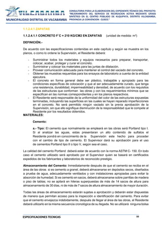 33
CONSULTORIA PARA LA ELABORACION DEL EXPEDIENTE TÉCNICO DEL PROYECTO:
"MEJORAMIENTO DEL SERVICIO DE RECREACION ACTIVA MEDIANTE GRASS
SINTETICO EN EL CENTRO POBLADO DE KUQUIPATA, DISTRITO VILCABAMBA,
PROVINCIA LA CONVENCION - CUSCO."
MUNICIPALIDAD DISTRITAL DE VILCABAMBA
ESPECIFICACIONES TECNICAS
1.1.2.4.1 ZAPATAS
1.1.2.4.1.1 CONCRETO F´C = 210 KG/CM2 EN ZAPATAS (unidad de medida: m³)
DEFINICIÓN.-
De acuerdo con las especificaciones contenidas en este capítulo y según se muestra en los
planos, o como lo ordene la Supervisión, el Residente deberá:
- Suministrar todos los materiales y equipos necesarios para preparar, transportar,
colocar, acabar, proteger y curar el concreto.
- Suministrar y colocar los materiales para las juntas de dilatación.
- Proveer comunicación adecuada para mantener el control del vaciado del concreto.
- Obtener las muestras requeridas para los ensayos de laboratorio a cuenta de la entidad
ejecutora.
- El concreto en forma general debe ser plástico, trabajable y apropiado para las
condiciones específicas de colocación y que al ser adecuadamente curado, que tenga
una resistencia, durabilidad, impermeabilidad y densidad, de acuerdo con los requisitos
de las estructuras que conforman las obras y con los requerimientos mínimos que se
especifican en las normas correspondientes y en los planos respectivos.
- El Residente será responsable de la uniformidad del color de las estructuras expuestas
terminadas, incluyendo las superficies en las cuales se hayan reparado imperfecciones
en el concreto. No será permitido ningún vaciado sin la previa aprobación de la
Supervisión, sin que ello signifique disminución de la responsabilidad que le compete al
Residente por los resultados obtenidos.
MATERIALES:
Cemento:
a.- Tipo: El cemento que normalmente se empleará en las obras será Portland tipo I.
Si al analizar las aguas, estas presentaran un alto contenido de sulfatos el
Residente pondrá en conocimiento de la Supervisión este hecho para proceder
con el cambio de tipo de cemento. El Supervisor dará su aprobación para el uso
de cementos Portland tipo II o tipo V, según sea el caso.
La calidad del cemento Portland deberá estar de acuerdo con la norma ASTM C- 150. En todo
caso el cemento utilizado será aprobado por el Supervisor quien se basará en certificados
expedidos de los fabricantes y laboratorios de reconocido prestigio.
Almacenamiento del Cemento: Inmediatamente después de que el cemento se reciba en el
área de las obras si es cemento a granel, deberá almacenarse en depósitos secos, diseñados
a prueba de agua, adecuadamente ventilados y con instalaciones apropiadas para evitar la
absorción de humedad. Si es cemento en sacos, deberá almacenarse sobre parrillas de madera
o piso de tablas; no se apilará en hileras superpuestas de más de 14 sacos de altura para
almacenamiento de 30 días, ni de más de 7 sacos de altura almacenamiento de mayor duración.
Todas las áreas de almacenamiento estarán sujetas a aprobación y deberán estar dispuestas
de manera que permitan acceso para la inspección e identificación del cemento. Para evitar
que el cemento envejezca indebidamente, después de llegar al área de las obras, el Residente
deberá utilizarlo en la misma secuencia cronológica de su llegada. No se utilizará ninguna bolsa
 