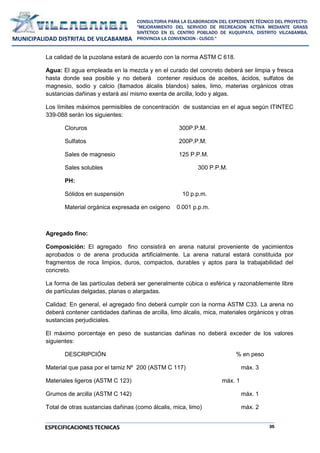 35
CONSULTORIA PARA LA ELABORACION DEL EXPEDIENTE TÉCNICO DEL PROYECTO:
"MEJORAMIENTO DEL SERVICIO DE RECREACION ACTIVA MEDIANTE GRASS
SINTETICO EN EL CENTRO POBLADO DE KUQUIPATA, DISTRITO VILCABAMBA,
PROVINCIA LA CONVENCION - CUSCO."
MUNICIPALIDAD DISTRITAL DE VILCABAMBA
ESPECIFICACIONES TECNICAS
La calidad de la puzolana estará de acuerdo con la norma ASTM C 618.
Agua: El agua empleada en la mezcla y en el curado del concreto deberá ser limpia y fresca
hasta donde sea posible y no deberá contener residuos de aceites, ácidos, sulfatos de
magnesio, sodio y calcio (llamados álcalis blandos) sales, limo, materias orgánicos otras
sustancias dañinas y estará así mismo exenta de arcilla, lodo y algas.
Los límites máximos permisibles de concentración de sustancias en el agua según ITINTEC
339-088 serán los siguientes:
Cloruros 300P.P.M.
Sulfatos 200P.P.M.
Sales de magnesio 125 P.P.M.
Sales solubles 300 P.P.M.
PH:
Sólidos en suspensión 10 p.p.m.
Material orgánica expresada en oxigeno 0.001 p.p.m.
Agregado fino:
Composición: El agregado fino consistirá en arena natural proveniente de yacimientos
aprobados o de arena producida artificialmente. La arena natural estará constituida por
fragmentos de roca limpios, duros, compactos, durables y aptos para la trabajabilidad del
concreto.
La forma de las partículas deberá ser generalmente cúbica o esférica y razonablemente libre
de partículas delgadas, planas o alargadas.
Calidad: En general, el agregado fino deberá cumplir con la norma ASTM C33. La arena no
deberá contener cantidades dañinas de arcilla, limo álcalis, mica, materiales orgánicos y otras
sustancias perjudiciales.
El máximo porcentaje en peso de sustancias dañinas no deberá exceder de los valores
siguientes:
DESCRIPCIÓN % en peso
Material que pasa por el tamiz Nº 200 (ASTM C 117) máx. 3
Materiales ligeros (ASTM C 123) máx. 1
Grumos de arcilla (ASTM C 142) máx. 1
Total de otras sustancias dañinas (como álcalis, mica, limo) máx. 2
 
