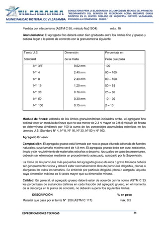 36
CONSULTORIA PARA LA ELABORACION DEL EXPEDIENTE TÉCNICO DEL PROYECTO:
"MEJORAMIENTO DEL SERVICIO DE RECREACION ACTIVA MEDIANTE GRASS
SINTETICO EN EL CENTRO POBLADO DE KUQUIPATA, DISTRITO VILCABAMBA,
PROVINCIA LA CONVENCION - CUSCO."
MUNICIPALIDAD DISTRITAL DE VILCABAMBA
ESPECIFICACIONES TECNICAS
Perdida por interperismo (ASTM C 88, método Na2 SO4) máx. 10
Granulometría: El agregado fino deberá estar bien graduado entre los límites fino y grueso y
deberá llegar a la planta de concreto con la granulometría siguiente:
Tamiz U.S.
Standard
Dimensión
de la malla
Porcentaje en
Peso que pasa
Nº 3/8”
Nº 4
Nº 8
Nº 16
Nº 30
Nº 50
Nº 100
9.52 mm
2.40 mm
2.40 mm
1.20 mm
0.76 mm
0.30 mm
0.15 mm
100
95 – 100
80 – 100
50 – 85
25 – 60
10 – 30
2 – 10
Modulo de fineza: Además de los límites granulométricos indicados arriba, el agregado fino
deberá tener un modulo de fineza que no sea menor de 2.3 ni mayor de 2.9 el módulo de fineza
se determinara dividiendo por 100 la suma de los porcentajes acumulados retenidos en los
tamices U.S. Standard Nº 4, Nº 8, Nº 16, Nº 30, Nº 50 y Nº 100.
Agregado Grueso:
Composición: El agregado grueso está formado por roca o grava triturada obtenida de fuentes
naturales, cuyo tamaño mínimo será de 4.8 mm. El agregado grueso debe ser duro, resistente,
limpio y sin recubrimiento de materiales extraños o de polvo, los cuales en caso de presentarse,
deberán ser eliminados mediante un procedimiento adecuado, aprobado por la Supervisión.
La forma de las partículas más pequeñas del agregado grueso de roca o grava triturada deberá
ser generalmente cúbica y deberá estar razonablemente libre de partículas delgadas, planas o
alargadas en todos los tamaños. Se entiende por partícula delgada, plana o alargada, aquella
cuya dimensión máxima es 5 veces mayor que su dimensión mínima.
Calidad: En general, el agregado grueso deberá estar de acuerdo con la norma ASTM C 33
los porcentajes de sustancias dañinas en cada fracción del agregado grueso, en el momento
de la descarga en la planta de concreto, no deberán superar los siguientes límites:
DESCRIPCIÓN % en peso
Material que pasa por el tamiz Nº 200 (ASTM C 117) máx. 0.5
 