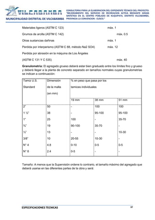 37
CONSULTORIA PARA LA ELABORACION DEL EXPEDIENTE TÉCNICO DEL PROYECTO:
"MEJORAMIENTO DEL SERVICIO DE RECREACION ACTIVA MEDIANTE GRASS
SINTETICO EN EL CENTRO POBLADO DE KUQUIPATA, DISTRITO VILCABAMBA,
PROVINCIA LA CONVENCION - CUSCO."
MUNICIPALIDAD DISTRITAL DE VILCABAMBA
ESPECIFICACIONES TECNICAS
Materiales ligeros (ASTM C 123) máx. 1
Grumos de arcilla (ASTM C 142) máx. 0.5
Otras sustancias dañinas máx. 1
Perdida por interperismo (ASTM C 88, método Na2 SO4) máx. 12
Perdida por abrasión en la máquina de Los Ángeles
(ASTM C 131 Y C 535) máx. 40
Granulometría: El agregado grueso deberá estar bien graduado entre los límites fino y grueso
y deberá llegar a la planta de concreto separado en tamaños normales cuyas granulometrías
se indican a continuación:
Tamiz U.S.
Standard
Dimensión
de la malla
(en mm)
% en peso que pasa por los
tamices individuales
19 mm 38 mm 51 mm
2”
1 ½”
1”
¾”
½”
3/8”
N° 4
N° 8
50
38
25
19
13
10
4.8
2.4
-
-
100
90-100
-
20-55
0-10
0-5
100
95-100
-
35-70
-
10-30
0-5
-
100
95-100
35-70
-
10-30
-
0-5
-
Tamaño: A menos que la Supervisión ordene lo contrario, el tamaño máximo del agregado que
deberá usarse en las diferentes partes de la obra y será:
 