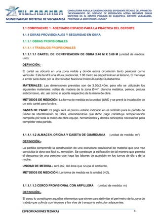 4
CONSULTORIA PARA LA ELABORACION DEL EXPEDIENTE TÉCNICO DEL PROYECTO:
"MEJORAMIENTO DEL SERVICIO DE RECREACION ACTIVA MEDIANTE GRASS
SINTETICO EN EL CENTRO POBLADO DE KUQUIPATA, DISTRITO VILCABAMBA,
PROVINCIA LA CONVENCION - CUSCO."
MUNICIPALIDAD DISTRITAL DE VILCABAMBA
ESPECIFICACIONES TECNICAS
1.1 COMPONENTE 1: ADECUADO ESPACIO PARA LA PRÁCTICA DEL DEPORTE
1.1.1 OBRAS PROVISIONALES Y SEGURIDAD EN OBRA
1.1.1.1 OBRAS PROVISIONALES
1.1.1.1.1 TRABAJOS PROVISIONALES
1.1.1.1.1.1 CARTEL DE IDENTIFICACION DE OBRA 2.40 M X 3.60 M (unidad de medida:
und)
DEFINICIÓN.-
El cartel se ubicará en una zona visible y donde exista circulación tanto peatonal como
vehicular. Este tendrá una altura prudencial, 1.00 metro se empotrarán en el terreno, El mensaje
a emitir será dado por la Universidad Nacional Intercultural de Quillabamba.
MATERIALES: Las dimensiones previstas son de 3.60x2.40m, para ello se utilizarán los
siguientes materiales: rollizo de madera de la zona Ø=4”, plancha metálica, pernos, pintura
anticorrosivo, etc. así como el aporte respectivo de la mano de obra.
MÉTODOS DE MEDICIÓN: La forma de medida es la unidad (UND y se prevé la instalación de
un solo cartel para la obra.
BASES DE PAGO: El pago será al precio unitario indicado en el contrato para la partida de
Cartel de Identificación de Obra, entendiéndose que dicho pago constituye compensación
completa por toda la mano de obra equipo, herramientas y demás conceptos necesarios para
completar esta partida.
1.1.1.1.1.2 ALMACEN, OFICINA Y CASETA DE GUARDIANIA (unidad de medida: m²)
DEFINICIÓN.-
La partida comprende la construcción de una estructura provisional de material que una vez
concluida la obra sea fácil su remoción. Se construye la edificación de tal manera que permita
el descanso de una persona que haga las labores de guardián en los turnos de día y de la
noche.
UNIDAD DE MEDIDA.- será m2, del área que ocupa el ambiente,
MÉTODOS DE MEDICIÓN: La forma de medida es la unidad (m2),
1.1.1.1.1.3 CERCO PROVISIONAL CON ARPILLERA (unidad de medida: m)
DEFINICIÓN.-
El cerco lo constituyen aquellos elementos que sirven para delimitar el perímetro de la zona de
trabajo que colinda con terceros y las vías de transporte vehicular adyacentes.
 